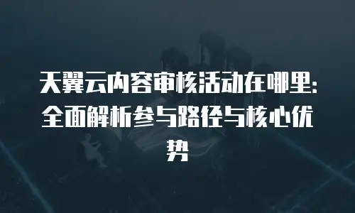 天翼云内容审核活动在哪里：全面解析参与路径与核心优势