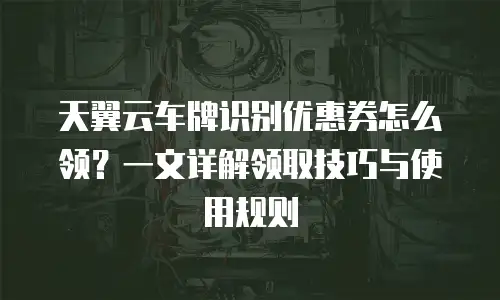天翼云车牌识别优惠券怎么领？一文详解领取技巧与使用规则