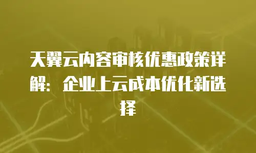 天翼云内容审核优惠政策详解：企业上云成本优化新选择