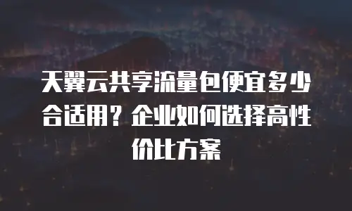 天翼云共享流量包便宜多少合适用？企业如何选择高性价比方案
