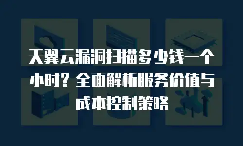 天翼云漏洞扫描多少钱一个小时？全面解析服务价值与成本控制策略
