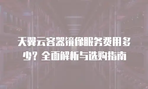 天翼云容器镜像服务费用多少？全面解析与选购指南