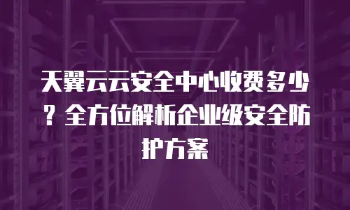 天翼云云安全中心收费多少？全方位解析企业级安全防护方案