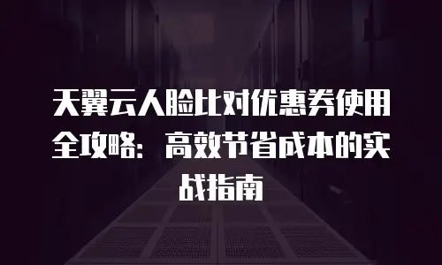 天翼云人脸比对优惠券使用全攻略：高效节省成本的实战指南