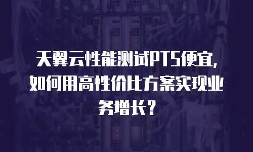 天翼云性能测试PTS便宜，如何用高性价比方案实现业务增长？