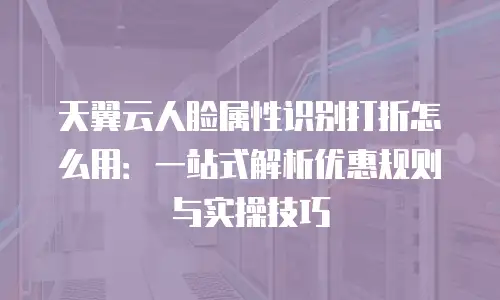 天翼云人脸属性识别打折怎么用：一站式解析优惠规则与实操技巧