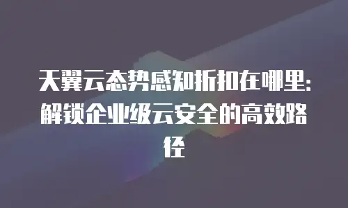 天翼云态势感知折扣在哪里：解锁企业级云安全的高效路径