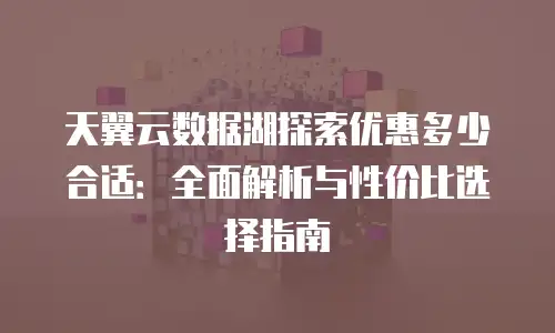 天翼云数据湖探索优惠多少合适：全面解析与性价比选择指南