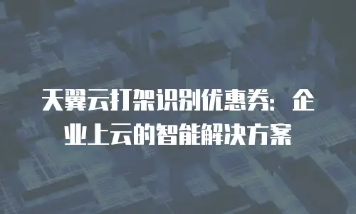 天翼云打架识别优惠券：企业上云的智能解决方案