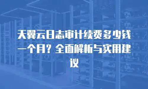天翼云日志审计续费多少钱一个月？全面解析与实用建议