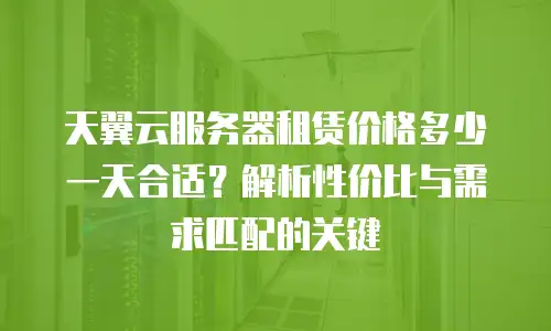 天翼云服务器租赁价格多少一天合适？解析性价比与需求匹配的关键