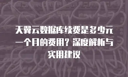 天翼云数据库续费是多少元一个月的费用？深度解析与实用建议