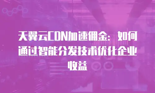 天翼云CDN加速佣金：如何通过智能分发技术优化企业收益