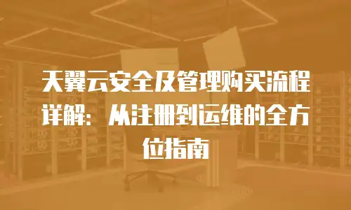 天翼云安全及管理购买流程详解：从注册到运维的全方位指南