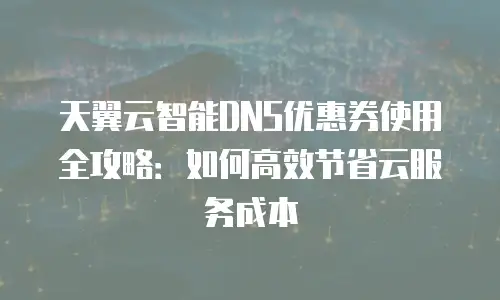 天翼云智能DNS优惠券使用全攻略：如何高效节省云服务成本