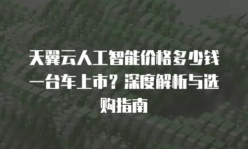 天翼云人工智能价格多少钱一台车上市？深度解析与选购指南