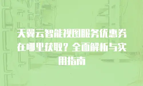 天翼云智能视图服务优惠券在哪里获取？全面解析与实用指南
