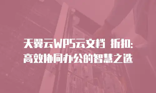 天翼云WPS云文档 折扣：高效协同办公的智慧之选