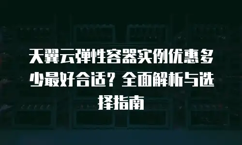 天翼云弹性容器实例优惠多少最好合适？全面解析与选择指南
