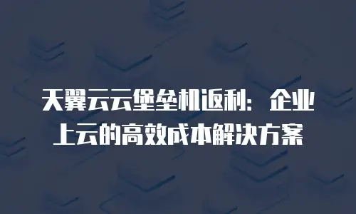 天翼云云堡垒机返利：企业上云的高效成本解决方案
