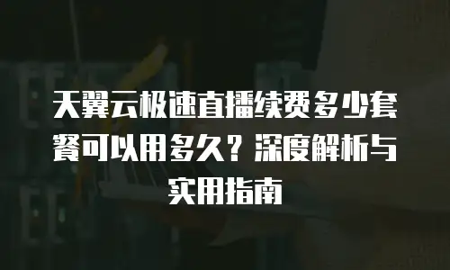 天翼云极速直播续费多少套餐可以用多久？深度解析与实用指南