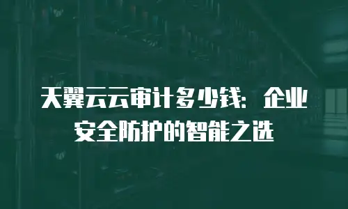 天翼云云审计多少钱：企业安全防护的智能之选