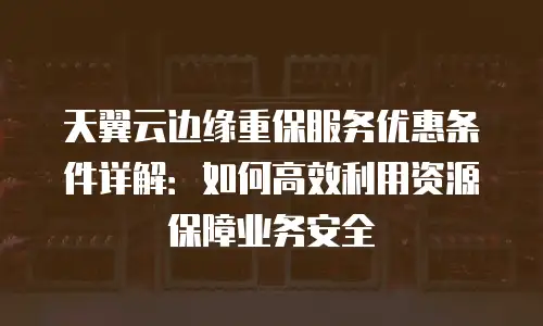 天翼云边缘重保服务优惠条件详解：如何高效利用资源保障业务安全