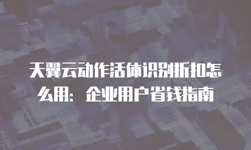 天翼云动作活体识别折扣怎么用：企业用户省钱指南