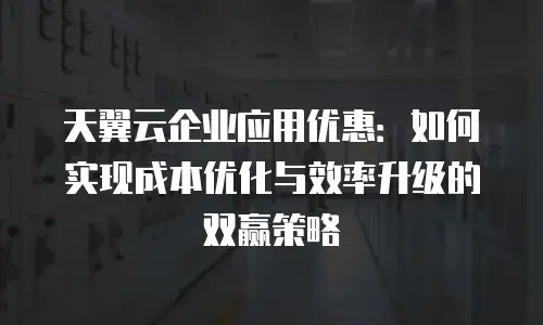 天翼云企业应用优惠：如何实现成本优化与效率升级的双赢策略