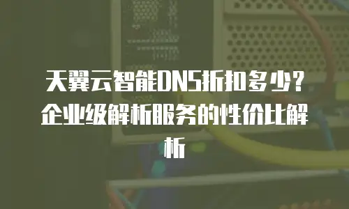 天翼云智能DNS折扣多少？企业级解析服务的性价比解析