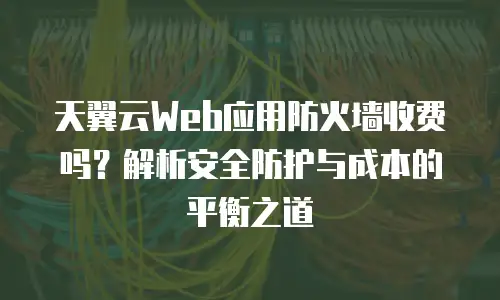 天翼云Web应用防火墙收费吗？解析安全防护与成本的平衡之道