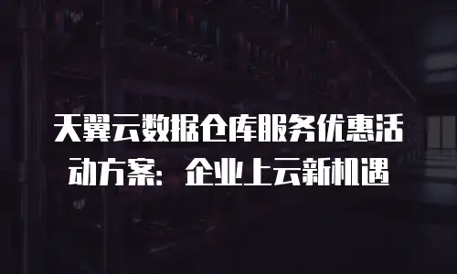 天翼云数据仓库服务优惠活动方案：企业上云新机遇