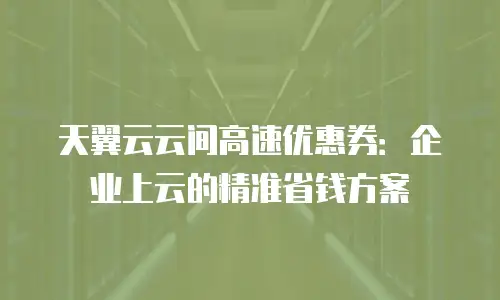 天翼云云间高速优惠券：企业上云的精准省钱方案