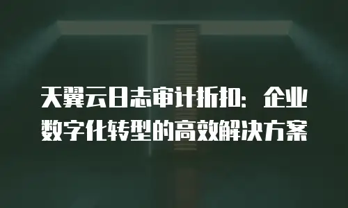 天翼云日志审计折扣：企业数字化转型的高效解决方案