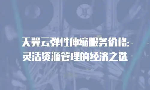 天翼云弹性伸缩服务价格：灵活资源管理的经济之选