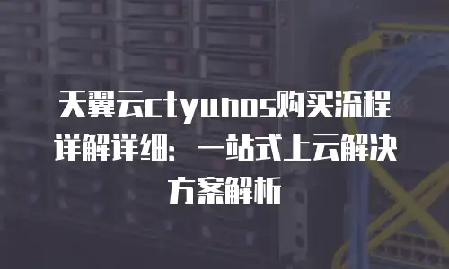 天翼云ctyunos购买流程详解详细：一站式上云解决方案解析