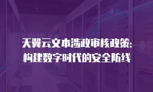天翼云文本涉政审核政策：构建数字时代的安全防线