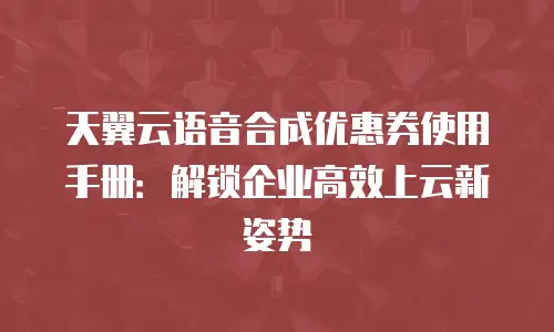 天翼云语音合成优惠券使用手册：解锁企业高效上云新姿势