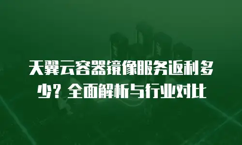 天翼云容器镜像服务返利多少？全面解析与行业对比
