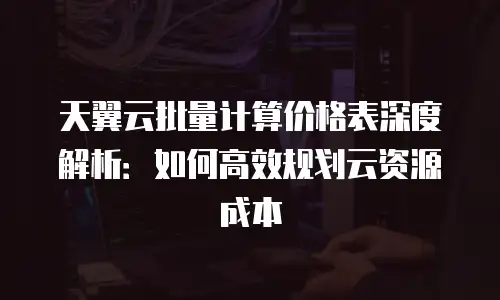 天翼云批量计算价格表深度解析：如何高效规划云资源成本
