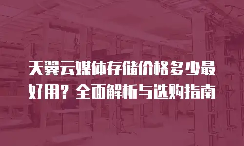 天翼云媒体存储价格多少最好用？全面解析与选购指南