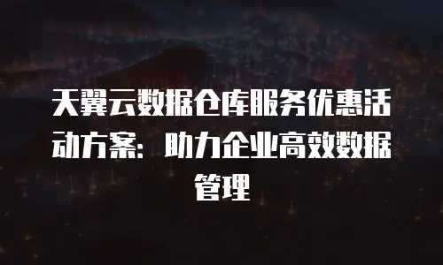 天翼云数据仓库服务优惠活动方案：助力企业高效数据管理