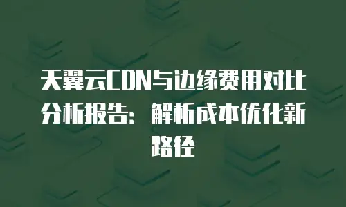 天翼云CDN与边缘费用对比分析报告：解析成本优化新路径