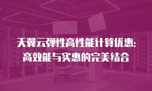 天翼云弹性高性能计算优惠：高效能与实惠的完美结合