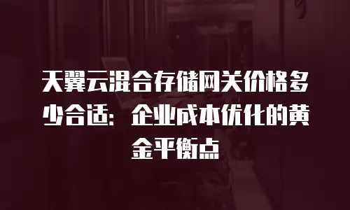 天翼云混合存储网关价格多少合适：企业成本优化的黄金平衡点