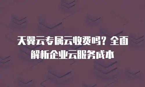 天翼云专属云收费吗？全面解析企业云服务成本
