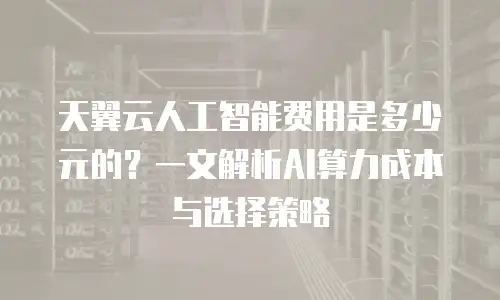 天翼云人工智能费用是多少元的？一文解析AI算力成本与选择策略