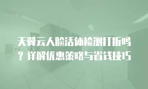 天翼云人脸活体检测打折吗？详解优惠策略与省钱技巧