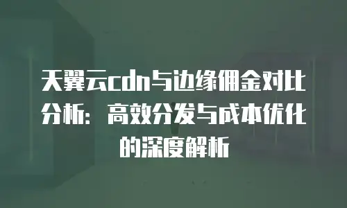 天翼云cdn与边缘佣金对比分析：高效分发与成本优化的深度解析