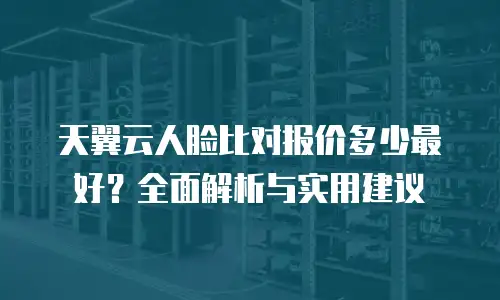 天翼云人脸比对报价多少最好？全面解析与实用建议